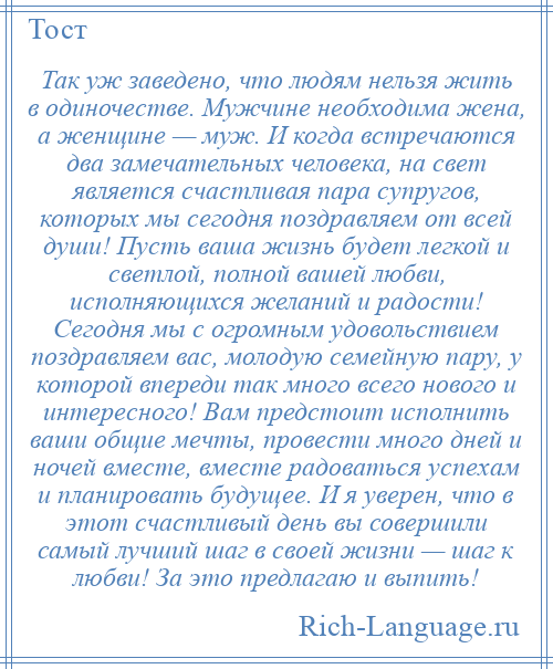 
    Так уж заведено, что людям нельзя жить в одиночестве. Мужчине необходима жена, а женщине — муж. И когда встречаются два замечательных человека, на свет является счастливая пара супругов, которых мы сегодня поздравляем от всей души! Пусть ваша жизнь будет легкой и светлой, полной вашей любви, исполняющихся желаний и радости! Сегодня мы с огромным удовольствием поздравляем вас, молодую семейную пару, у которой впереди так много всего нового и интересного! Вам предстоит исполнить ваши общие мечты, провести много дней и ночей вместе, вместе радоваться успехам и планировать будущее. И я уверен, что в этот счастливый день вы совершили самый лучший шаг в своей жизни — шаг к любви! За это предлагаю и выпить!