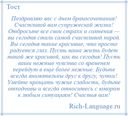 
    Поздравляю вас с днем бракосочетания! Счастливой вам супружеской жизни! Отбросьте все свои страхи и сомнения — вы сегодня стали самой счастливой парой. Вы сегодня такие красивые, что просто радуется глаз. Пусть ваша жизнь будет такой же красивой, как вы сегодня! Пусть ваши нежные чувства со временем перейдут в еще более нежные. Будьте всегда внимательны друг к другу, чутки! Умейте прощать чужие слабости, будьте отходчивы и всегда относитесь с юмором к любым ситуациям! Счастья вам!