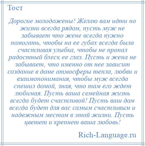 
    Дорогие молодожены! Желаю вам идти по жизни всегда рядом, пусть муж не забывает что жене всегда нужно помогать, чтобы на ее губах всегда была счастливая улыбка, чтобы не пропал радостный блеск ее глаз. Пусть и жена не забывает, что именно от нее зависит создание в доме атмосферы тепла, любви и взаимопонимания, чтобы муж всегда спешил домой, зная, что там его ждет любимая. Пусть ваша семейная жизнь всегда будет счастливой! Пусть ваш дом всегда будет для вас самым счастливым и надежным местом в этой жизни. Пусть цветет и крепнет ваша любовь!