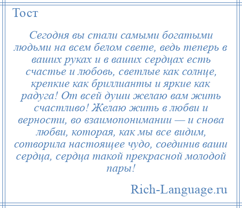 
    Сегодня вы стали самыми богатыми людьми на всем белом свете, ведь теперь в ваших руках и в ваших сердцах есть счастье и любовь, светлые как солнце, крепкие как бриллианты и яркие как радуга! От всей души желаю вам жить счастливо! Желаю жить в любви и верности, во взаимопонимании — и снова любви, которая, как мы все видим, сотворила настоящее чудо, соединив ваши сердца, сердца такой прекрасной молодой пары!