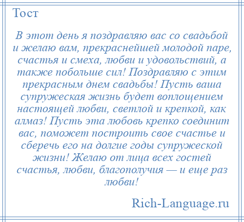 
    В этот день я поздравляю вас со свадьбой и желаю вам, прекраснейшей молодой паре, счастья и смеха, любви и удовольствий, а также побольше сил! Поздравляю с этим прекрасным днем свадьбы! Пусть ваша супружеская жизнь будет воплощением настоящей любви, светлой и крепкой, как алмаз! Пусть эта любовь крепко соединит вас, поможет построить свое счастье и сберечь его на долгие годы супружеской жизни! Желаю от лица всех гостей счастья, любви, благополучия — и еще раз любви!