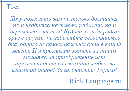 
    Хочу пожелать вам не только достатка, но и изобилия, не только радости, но и огромного счастья! Будьте всегда рядом друг с другом, не забывайте сегодняшнего дня, одного из самых важных дней в вашей жизни. И я предлагаю выпить за наших молодых, за приобретение ими определенности во взаимной любви, во взаимной опоре! За их счастье! Горько!