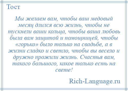 
    Мы желаем вам, чтобы ваш медовый месяц длился всю жизнь, чтобы не тускнели ваши кольца, чтобы ваша любовь была вам защитой и помощницей, чтобы «горько» было только на свадьбе, а в жизни сладко и светло, чтобы вы весело и дружно прожили жизнь. Счастья вам, такого большого, какое только есть на свете!