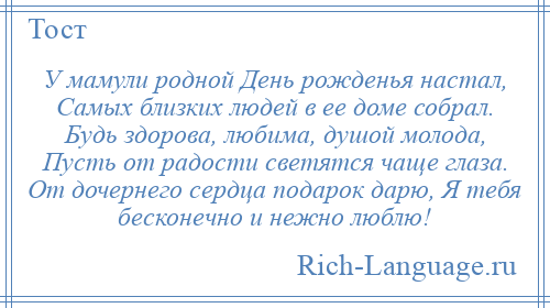 
    У мамули родной День рожденья настал, Самых близких людей в ее доме собрал. Будь здорова, любима, душой молода, Пусть от радости светятся чаще глаза. От дочернего сердца подарок дарю, Я тебя бесконечно и нежно люблю!