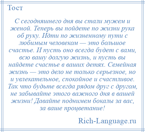 
    С сегодняшнего дня вы стали мужем и женой. Теперь вы пойдете по жизни рука об руку. Идти по жизненному пути с любимым человеком — это большое счастье. И пусть оно всегда будет с вами, всю вашу долгую жизнь, и пусть вы найдете счастье в ваших детях. Семейная жизнь — это дело не только серьезное, но и увлекательное, спокойное и счастливое. Так что будьте всегда рядом друг с другом, не забывайте этого важного дня в вашей жизни! Давайте поднимем бокалы за вас, за ваше процветание!