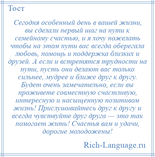 
    Сегодня особенный день в вашей жизни, вы сделали первый шаг на пути к семейному счастью, и я хочу пожелать чтобы на этом пути вас всегда оберегала любовь, помощь и поддержка близких и друзей. А если и встретятся трудности на пути, пусть они делают вас только сильнее, мудрее и ближе друг к другу. Будет очень замечательно, если вы проживете совместную счастливую, интересную и насыщенную позитивом жизнь! Прислушивайтесь друг к другу и всегда чувствуйте друг друга — это так помогает жить! Счастья вам и удачи, дорогие молодожены!