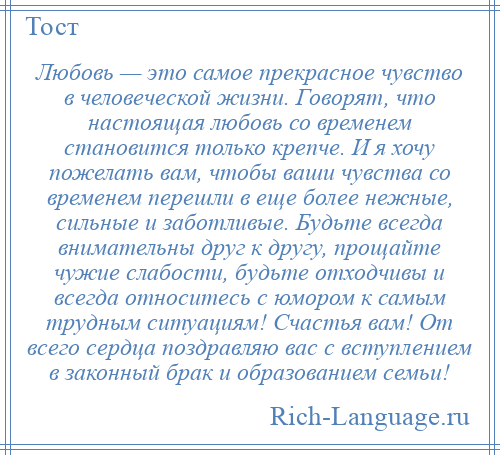 
    Любовь — это самое прекрасное чувство в человеческой жизни. Говорят, что настоящая любовь со временем становится только крепче. И я хочу пожелать вам, чтобы ваши чувства со временем перешли в еще более нежные, сильные и заботливые. Будьте всегда внимательны друг к другу, прощайте чужие слабости, будьте отходчивы и всегда относитесь с юмором к самым трудным ситуациям! Счастья вам! От всего сердца поздравляю вас с вступлением в законный брак и образованием семьи!