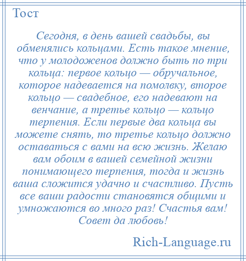 
    Сегодня, в день вашей свадьбы, вы обменялись кольцами. Есть такое мнение, что у молодоженов должно быть по три кольца: первое кольцо — обручальное, которое надевается на помолвку, второе кольцо — свадебное, его надевают на венчание, а третье кольцо — кольцо терпения. Если первые два кольца вы можете снять, то третье кольцо должно оставаться с вами на всю жизнь. Желаю вам обоим в вашей семейной жизни понимающего терпения, тогда и жизнь ваша сложится удачно и счастливо. Пусть все ваши радости становятся общими и умножаются во много раз! Счастья вам! Совет да любовь!