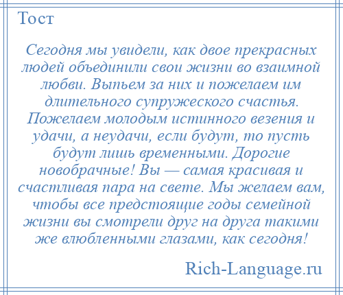 
    Сегодня мы увидели, как двое прекрасных людей объединили свои жизни во взаимной любви. Выпьем за них и пожелаем им длительного супружеского счастья. Пожелаем молодым истинного везения и удачи, а неудачи, если будут, то пусть будут лишь временными. Дорогие новобрачные! Вы — самая красивая и счастливая пара на свете. Мы желаем вам, чтобы все предстоящие годы семейной жизни вы смотрели друг на друга такими же влюбленными глазами, как сегодня!