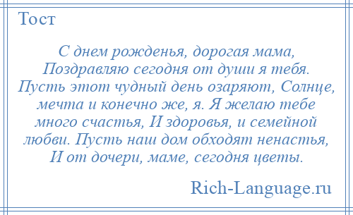 
    С днем рожденья, дорогая мама, Поздравляю сегодня от души я тебя. Пусть этот чудный день озаряют, Солнце, мечта и конечно же, я. Я желаю тебе много счастья, И здоровья, и семейной любви. Пусть наш дом обходят ненастья, И от дочери, маме, сегодня цветы.