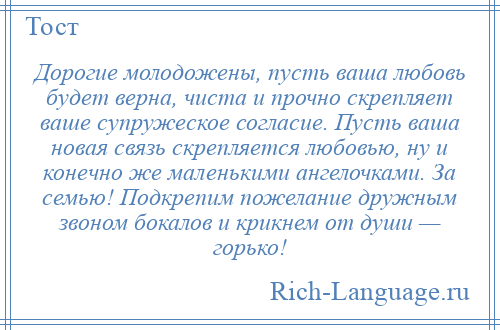 
    Дорогие молодожены, пусть ваша любовь будет верна, чиста и прочно скрепляет ваше супружеское согласие. Пусть ваша новая связь скрепляется любовью, ну и конечно же маленькими ангелочками. За семью! Подкрепим пожелание дружным звоном бокалов и крикнем от души — горько!