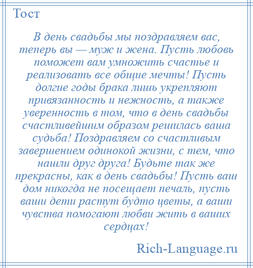 
    В день свадьбы мы поздравляем вас, теперь вы — муж и жена. Пусть любовь поможет вам умножить счастье и реализовать все общие мечты! Пусть долгие годы брака лишь укрепляют привязанность и нежность, а также уверенность в том, что в день свадьбы счастливейшим образом решилась ваша судьба! Поздравляем со счастливым завершением одинокой жизни, с тем, что нашли друг друга! Будьте так же прекрасны, как в день свадьбы! Пусть ваш дом никогда не посещает печаль, пусть ваши дети растут будто цветы, а ваши чувства помогают любви жить в ваших сердцах!