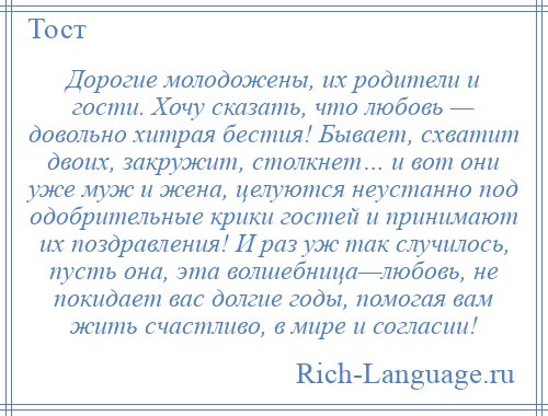 
    Дорогие молодожены, их родители и гости. Хочу сказать, что любовь — довольно хитрая бестия! Бывает, схватит двоих, закружит, столкнет… и вот они уже муж и жена, целуются неустанно под одобрительные крики гостей и принимают их поздравления! И раз уж так случилось, пусть она, эта волшебница—любовь, не покидает вас долгие годы, помогая вам жить счастливо, в мире и согласии!