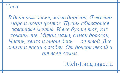 
    В день рожденья, маме дорогой, Я желаю море и океан цветов. Пусть сбываются заветные мечты, И все будет так, как хочешь ты. Милой маме, самой дорогой, Честь, хвала и этот день — он твой. Все стихи и песни о любви, От дочери твоей и от всей семьи.