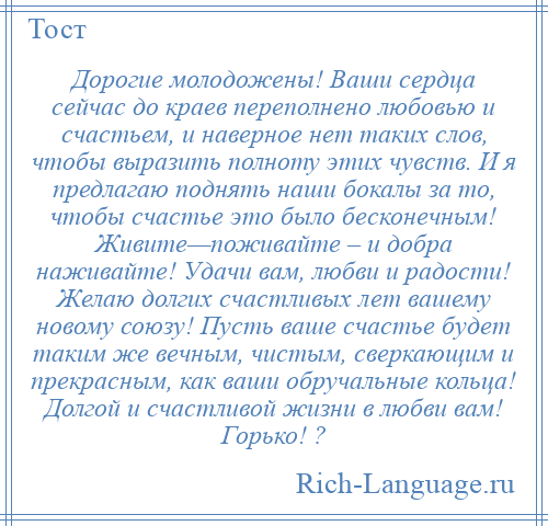 
    Дорогие молодожены! Ваши сердца сейчас до краев переполнено любовью и счастьем, и наверное нет таких слов, чтобы выразить полноту этих чувств. И я предлагаю поднять наши бокалы за то, чтобы счастье это было бесконечным! Живите—поживайте – и добра наживайте! Удачи вам, любви и радости! Желаю долгих счастливых лет вашему новому союзу! Пусть ваше счастье будет таким же вечным, чистым, сверкающим и прекрасным, как ваши обручальные кольца! Долгой и счастливой жизни в любви вам! Горько! ?