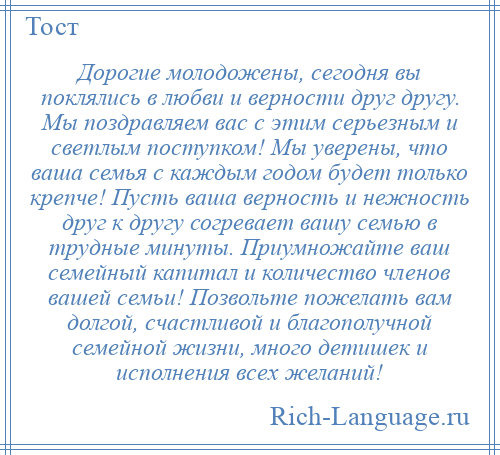 
    Дорогие молодожены, сегодня вы поклялись в любви и верности друг другу. Мы поздравляем вас с этим серьезным и светлым поступком! Мы уверены, что ваша семья с каждым годом будет только крепче! Пусть ваша верность и нежность друг к другу согревает вашу семью в трудные минуты. Приумножайте ваш семейный капитал и количество членов вашей семьи! Позвольте пожелать вам долгой, счастливой и благополучной семейной жизни, много детишек и исполнения всех желаний!