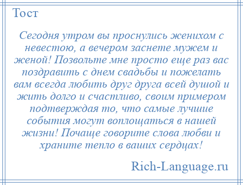 
    Сегодня утром вы проснулись женихом с невестою, а вечером заснете мужем и женой! Позвольте мне просто еще раз вас поздравить с днем свадьбы и пожелать вам всегда любить друг друга всей душой и жить долго и счастливо, своим примером подтверждая то, что самые лучшие события могут воплощаться в нашей жизни! Почаще говорите слова любви и храните тепло в ваших сердцах!