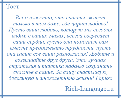 
    Всем известно, что счастье живет только в том доме, где царит любовь! Пусть ваша любовь, которую мы сегодня видим в ваших глазах, всегда согревает ваши сердца, пусть она помогает вам вместе преодолевать трудности, пусть она гасит все ваши разногласия! Любите и возвышайте друг друга. Это лучшая стратегия и тактика надолго сохранить счастье в семье. За вашу счастливую, довольную и многолетнюю жизнь! Горько