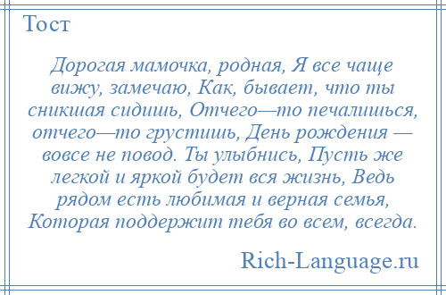 
    Дорогая мамочка, родная, Я все чаще вижу, замечаю, Как, бывает, что ты сникшая сидишь, Отчего—то печалишься, отчего—то грустишь, День рождения — вовсе не повод. Ты улыбнись, Пусть же легкой и яркой будет вся жизнь, Ведь рядом есть любимая и верная семья, Которая поддержит тебя во всем, всегда.