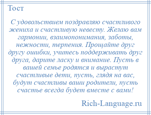 
    С удовольствием поздравляю счастливого жениха и счастливую невесту. Желаю вам гармонии, взаимопонимания, заботы, нежности, терпения. Прощайте друг другу ошибки, учитесь поддерживать друг друга, дарите ласку и внимание. Пусть в вашей семье родятся и вырастут счастливые дети, пусть, глядя на вас, будут счастливы ваши родители, пусть счастье всегда будет вместе с вами!