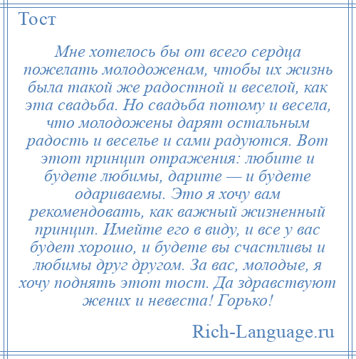 
    Мне хотелось бы от всего сердца пожелать молодоженам, чтобы их жизнь была такой же радостной и веселой, как эта свадьба. Но свадьба потому и весела, что молодожены дарят остальным радость и веселье и сами радуются. Вот этот принцип отражения: любите и будете любимы, дарите — и будете одариваемы. Это я хочу вам рекомендовать, как важный жизненный принцип. Имейте его в виду, и все у вас будет хорошо, и будете вы счастливы и любимы друг другом. За вас, молодые, я хочу поднять этот тост. Да здравствуют жених и невеста! Горько!