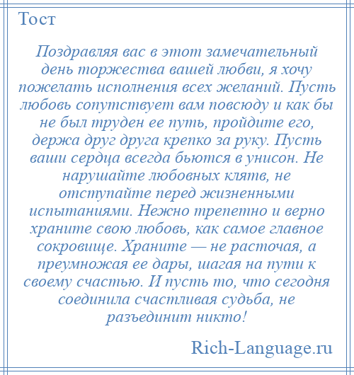
    Поздравляя вас в этот замечательный день торжества вашей любви, я хочу пожелать исполнения всех желаний. Пусть любовь сопутствует вам повсюду и как бы не был труден ее путь, пройдите его, держа друг друга крепко за руку. Пусть ваши сердца всегда бьются в унисон. Не нарушайте любовных клятв, не отступайте перед жизненными испытаниями. Нежно трепетно и верно храните свою любовь, как самое главное сокровище. Храните — не расточая, а преумножая ее дары, шагая на пути к своему счастью. И пусть то, что сегодня соединила счастливая судьба, не разъединит никто!