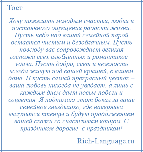 
    Хочу пожелать молодым счастья, любви и постоянного ощущения радости жизни. Пусть небо над вашей семейной парой остается чистым и безоблачным. Пусть повсюду вас сопровождает великая госпожа всех влюбленных и романтиков – удача. Пусть добро, свет и нежность всегда живут под вашей крышей, в вашем доме. И пусть самый прекрасный цветок – ваша любовь никогда не увядает, а лишь с каждым днем дает новые побеги и соцветия. Я поднимаю этот бокал за ваше семейное гнездышко, где наверняка вылупятся птенцы и будут продолжением вашей сказки со счастливым концом. С праздником дорогие, с праздником!