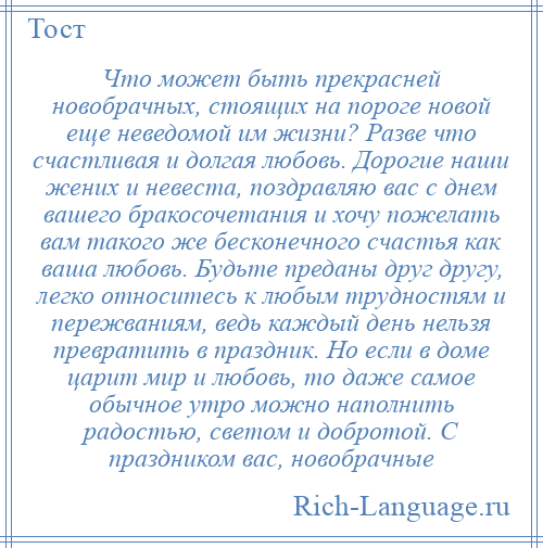 
    Что может быть прекрасней новобрачных, стоящих на пороге новой еще неведомой им жизни? Разве что счастливая и долгая любовь. Дорогие наши жених и невеста, поздравляю вас с днем вашего бракосочетания и хочу пожелать вам такого же бесконечного счастья как ваша любовь. Будьте преданы друг другу, легко относитесь к любым трудностям и пережваниям, ведь каждый день нельзя превратить в праздник. Но если в доме царит мир и любовь, то даже самое обычное утро можно наполнить радостью, светом и добротой. С праздником вас, новобрачные