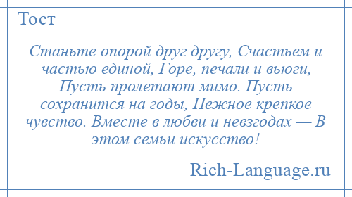 
    Станьте опорой друг другу, Счастьем и частью единой, Горе, печали и вьюги, Пусть пролетают мимо. Пусть сохранится на годы, Нежное крепкое чувство. Вместе в любви и невзгодах — В этом семьи искусство!