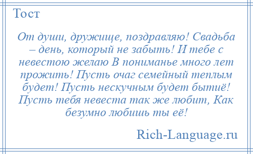 
    От души, дружище, поздравляю! Свадьба – день, который не забыть! И тебе с невестою желаю В пониманье много лет прожить! Пусть очаг семейный теплым будет! Пусть нескучным будет бытиё! Пусть тебя невеста так же любит, Как безумно любишь ты её!