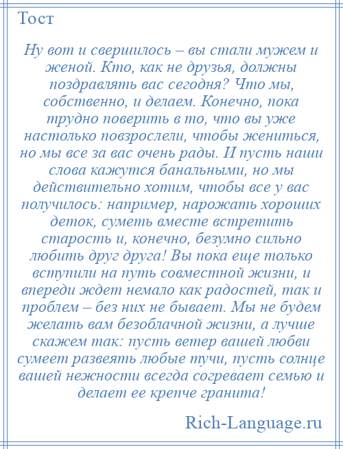 
    Ну вот и свершилось – вы стали мужем и женой. Кто, как не друзья, должны поздравлять вас сегодня? Что мы, собственно, и делаем. Конечно, пока трудно поверить в то, что вы уже настолько повзрослели, чтобы жениться, но мы все за вас очень рады. И пусть наши слова кажутся банальными, но мы действительно хотим, чтобы все у вас получилось: например, нарожать хороших деток, суметь вместе встретить старость и, конечно, безумно сильно любить друг друга! Вы пока еще только вступили на путь совместной жизни, и впереди ждет немало как радостей, так и проблем – без них не бывает. Мы не будем желать вам безоблачной жизни, а лучше скажем так: пусть ветер вашей любви сумеет развеять любые тучи, пусть солнце вашей нежности всегда согревает семью и делает ее крепче гранита!