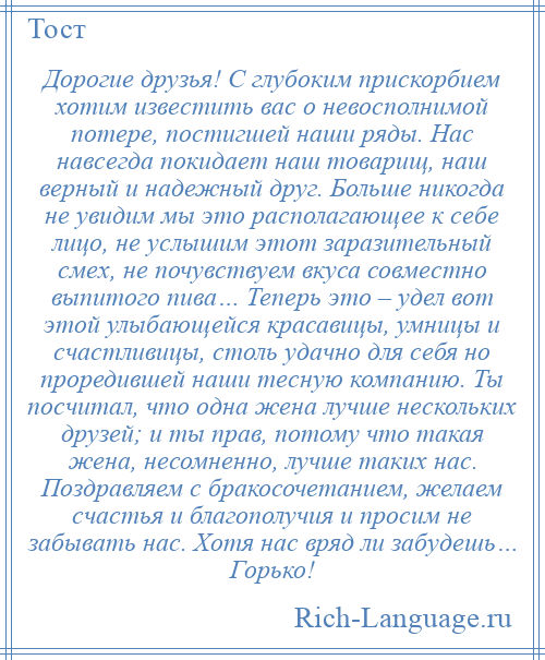 
    Дорогие друзья! С глубоким прискорбием хотим известить вас о невосполнимой потере, постигшей наши ряды. Нас навсегда покидает наш товарищ, наш верный и надежный друг. Больше никогда не увидим мы это располагающее к себе лицо, не услышим этот заразительный смех, не почувствуем вкуса совместно выпитого пива… Теперь это – удел вот этой улыбающейся красавицы, умницы и счастливицы, столь удачно для себя но проредившей наши тесную компанию. Ты посчитал, что одна жена лучше нескольких друзей; и ты прав, потому что такая жена, несомненно, лучше таких нас. Поздравляем с бракосочетанием, желаем счастья и благополучия и просим не забывать нас. Хотя нас вряд ли забудешь… Горько!