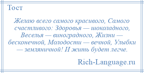 
    Желаю всего самого красивого, Самого счастливого: Здоровья — шоколадного, Веселья — виноградного, Жизни — бесконечной, Молодости — вечной, Улыбки — земляничной! И жить будет легче.