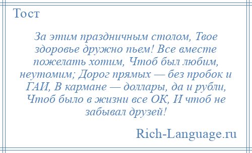 
    За этим праздничным столом, Твое здоровье дружно пьем! Все вместе пожелать хотим, Чтоб был любим, неутомим; Дорог прямых — без пробок и ГАИ, В кармане — доллары, да и рубли, Чтоб было в жизни все ОК, И чтоб не забывал друзей!