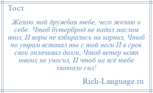 
    Желаю мой дружбан тебе, чего желаю и себе: Чтоб бутерброд не падал маслом вниз, И воры не взбирались на карниз, Чтоб по утрам вставал ты с той ноги И в срок свои оплачивал долги, Чтоб ветер шляп твоих не уносил, И чтоб на всё тебе хватало сил!