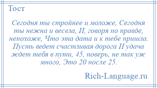 
    Cегодня ты стройнее и моложе, Сегодня ты нежна и весела, И, говоря по правде, непохоже, Что эта дата и к тебе пришла. Пусть ведет счастливая дорога И удача ждет тебя в пути, 45, поверь, не так уж много, Это 20 после 25.