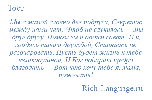 
    Мы с мамой словно две подруги, Секретов между нами нет, Чтоб не случилось — мы друг другу, Поможем и дадим совет! И я, гордясь такою дружбой, Стараюсь не разочаровать. Пусть будет жизнь к тебе великодушной, И Бог подарит щедро благодать — Вот что хочу тебе я, мама, пожелать!