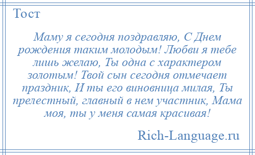 
    Маму я сегодня поздравляю, С Днем рождения таким молодым! Любви я тебе лишь желаю, Ты одна с характером золотым! Твой сын сегодня отмечает праздник, И ты его виновница милая, Ты прелестный, главный в нем участник, Мама моя, ты у меня самая красивая!