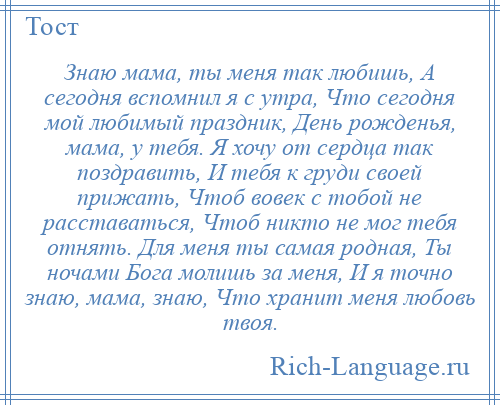 
    Знаю мама, ты меня так любишь, А сегодня вспомнил я с утра, Что сегодня мой любимый праздник, День рожденья, мама, у тебя. Я хочу от сердца так поздравить, И тебя к груди своей прижать, Чтоб вовек с тобой не расставаться, Чтоб никто не мог тебя отнять. Для меня ты самая родная, Ты ночами Бога молишь за меня, И я точно знаю, мама, знаю, Что хранит меня любовь твоя.