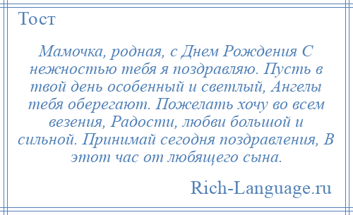 
    Мамочка, родная, с Днем Рождения С нежностью тебя я поздравляю. Пусть в твой день особенный и светлый, Ангелы тебя оберегают. Пожелать хочу во всем везения, Радости, любви большой и сильной. Принимай сегодня поздравления, В этот час от любящего сына.