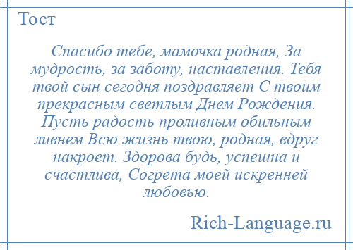 
    Спасибо тебе, мамочка родная, За мудрость, за заботу, наставления. Тебя твой сын сегодня поздравляет С твоим прекрасным светлым Днем Рождения. Пусть радость проливным обильным ливнем Всю жизнь твою, родная, вдруг накроет. Здорова будь, успешна и счастлива, Согрета моей искренней любовью.