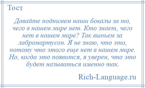 
    Давайте поднимем наши бокалы за то, чего в нашем мире нет. Кто знает, чего нет в нашем мире? Так выпьем за лабромартусон. Я не знаю, что это, потому что этого еще нет в нашем мире. Но, когда это появится, я уверен, что это будет называться именно так.