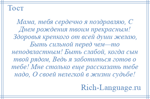 
    Мама, тебя сердечно я поздравляю, С Днем рождения твоим прекрасным! Здоровья крепкого от всей души желаю, Быть сильной перед чем—то неподвластным! Быть слабой, когда сын твой рядом, Ведь я заботиться готов о тебе! Мне столько еще рассказать тебе надо, О своей нелегкой в жизни судьбе!