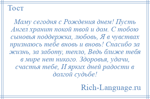 
    Маму сегодня с Рождения днем! Пусть Ангел хранит покой твой и дом. С тобою сыновья поддержка, любовь, Я в чувствах признаюсь тебе вновь и вновь! Спасибо за жизнь, за заботу, тепло, Ведь ближе тебя в мире нет никого. Здоровья, удачи, счастья тебе, И ярких дней радости в долгой судьбе!