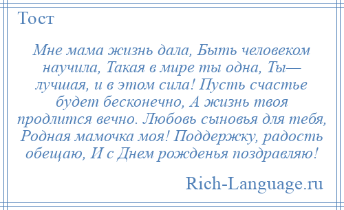 
    Мне мама жизнь дала, Быть человеком научила, Такая в мире ты одна, Ты— лучшая, и в этом сила! Пусть счастье будет бесконечно, А жизнь твоя продлится вечно. Любовь сыновья для тебя, Родная мамочка моя! Поддержку, радость обещаю, И с Днем рожденья поздравляю!