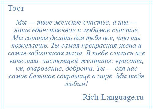 
    Мы — твое женское счастье, а ты — наше единственное и любимое счастье. Мы готовы делать для тебя все, что ты пожелаешь. Ты самая прекрасная жена и самая заботливая мама. В тебе слились все качества, настоящей женщины: красота, ум, очарование, доброта. Ты — для нас самое большое сокровище в мире. Мы тебя любим!