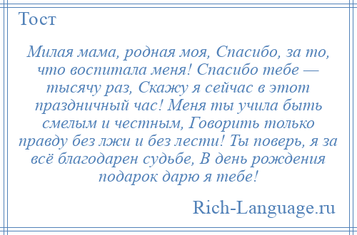 
    Милая мама, родная моя, Спасибо, за то, что воспитала меня! Спасибо тебе — тысячу раз, Скажу я сейчас в этот праздничный час! Меня ты учила быть смелым и честным, Говорить только правду без лжи и без лести! Ты поверь, я за всё благодарен судьбе, В день рождения подарок дарю я тебе!