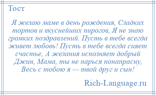 
    Я желаю маме в день рождения, Сладких тортов и вкуснейших пирогов, Я не знаю громких поздравлений. Пусть в тебе всегда живет любовь! Пусть в тебе всегда сияет счастье, А желания исполняет добрый Джин, Мама, ты не парься понапрасну, Весь с тобою я — твой друг и сын!