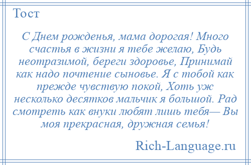 
    С Днем рожденья, мама дорогая! Много счастья в жизни я тебе желаю, Будь неотразимой, береги здоровье, Принимай как надо почтение сыновье. Я с тобой как прежде чувствую покой, Хоть уж несколько десятков мальчик я большой. Рад смотреть как внуки любят лишь тебя— Вы моя прекрасная, дружная семья!