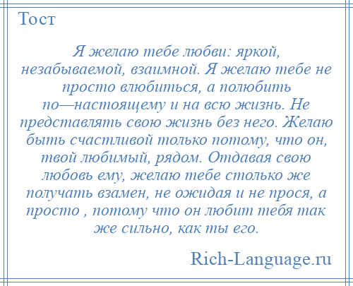 
    Я желаю тебе любви: яркой, незабываемой, взаимной. Я желаю тебе не просто влюбиться, а полюбить по—настоящему и на всю жизнь. Не представлять свою жизнь без него. Желаю быть счастливой только потому, что он, твой любимый, рядом. Отдавая свою любовь ему, желаю тебе столько же получать взамен, не ожидая и не прося, а просто , потому что он любит тебя так же сильно, как ты его.